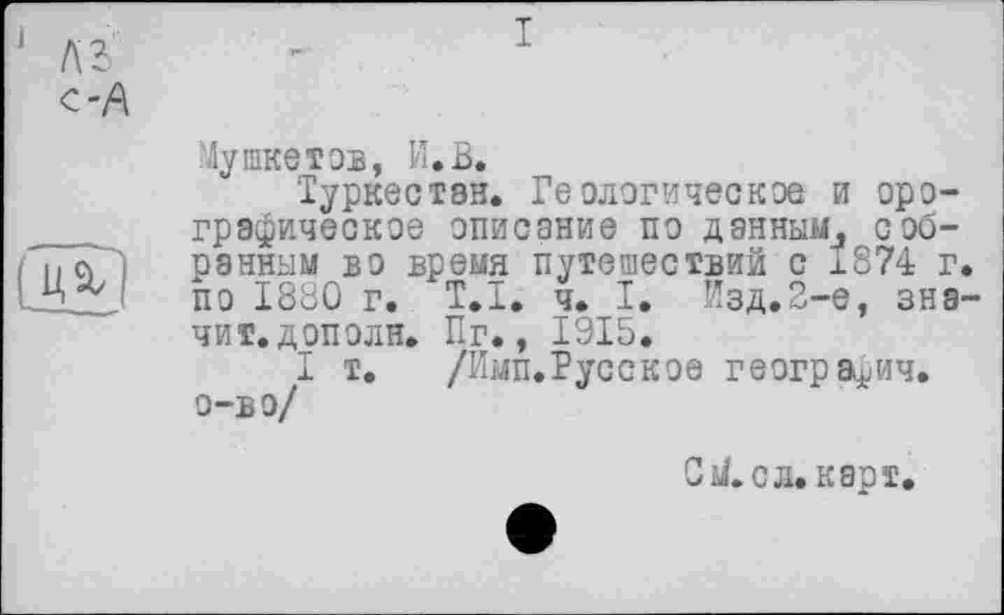 ﻿С 'А

I
Лушке тов, И.В.
Туркестан. Геологическое и орографическое описание по даннымл собранным во время путешествий с 1874 г. по 1880 г. T.I. ч. I. Йзд.2-е, значит, дополн. Пг., 1915.
I т. /Имп.Русское географии, о-в о/
0 У. с л. карт.
